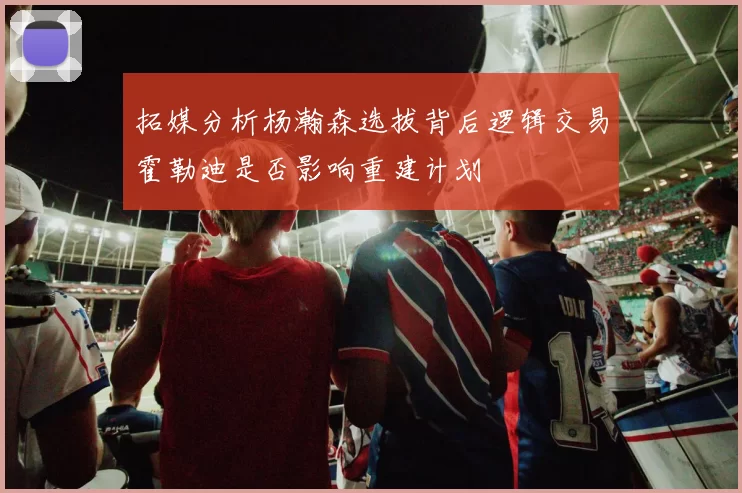 拓媒分析杨瀚森选拔背后逻辑交易霍勒迪是否影响重建计划