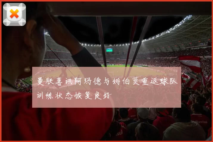 曼联喜讯阿玛德与姆伯莫重返球队训练状态恢复良好