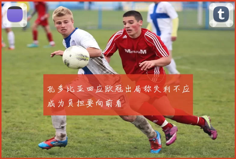 孔多比亚回应欧冠出局称失利不应成为负担要向前看