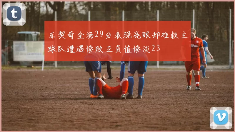 东契奇全场29分表现亮眼却难救主球队遭遇惨败正负值惨淡23