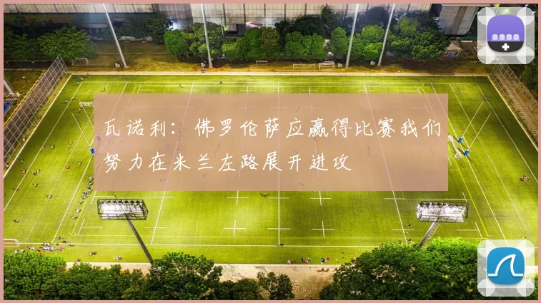 瓦诺利：佛罗伦萨应赢得比赛我们努力在米兰左路展开进攻