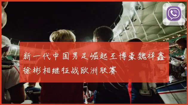 新一代中国男足崛起王博豪魏祥鑫徐彬相继征战欧洲联赛