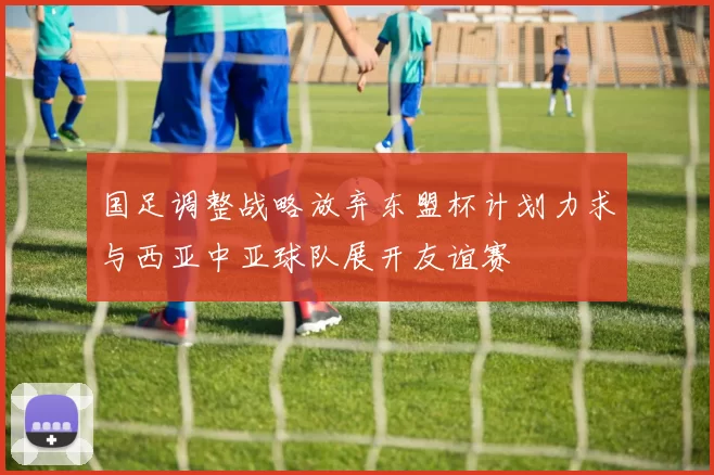国足调整战略放弃东盟杯计划力求与西亚中亚球队展开友谊赛