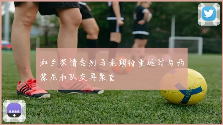 加兰深情告别马竞期待重返时与西蒙尼和队友再聚首