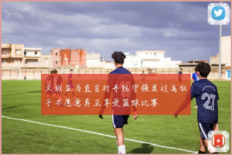 文班亚马直言对手防守强度过高似乎不愿意真正享受篮球比赛